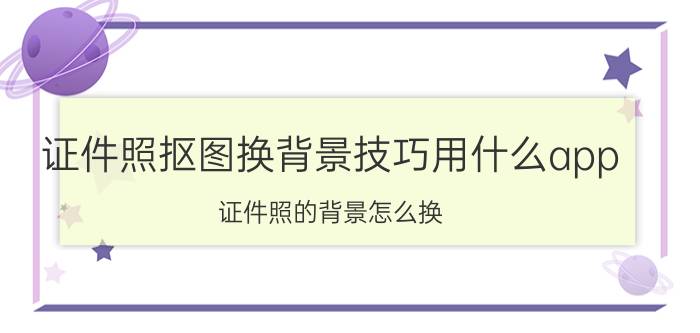 证件照抠图换背景技巧用什么app 证件照的背景怎么换？